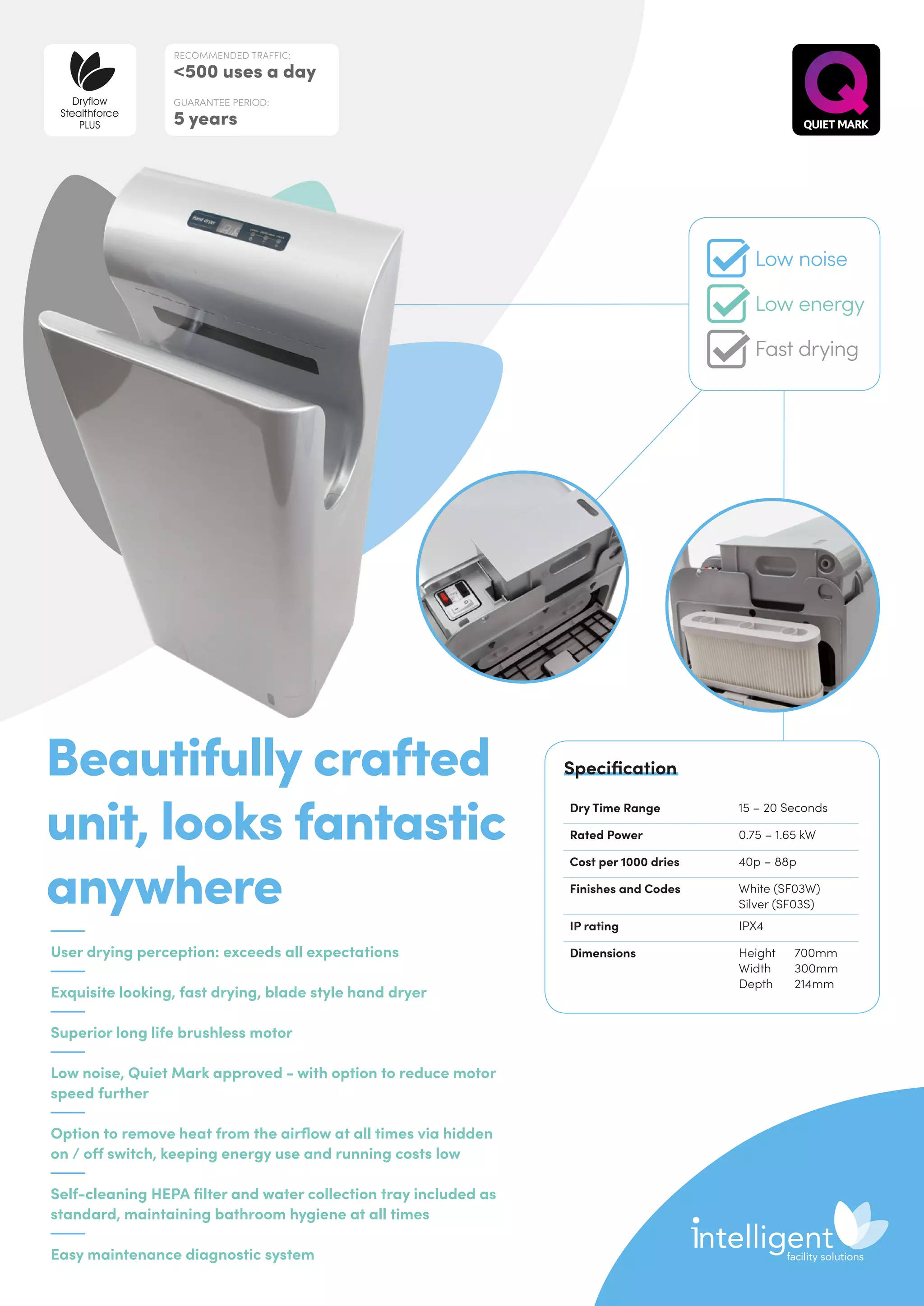 User drying perception: exceeds all expectations
Exquisite looking, fast drying, blade style hand dryer
Superior long life brushless motor
Low noise, Quiet Mark approved - with option to reduce motor
speed further
Option to remove heat from the airflow at all times via hidden
on / off switch, keeping energy use and running costs low
Self-cleaning HEPA filter and water collection tray included as
standard, maintaining bathroom hygiene at all times
Easy maintenance diagnostic system
Beautifully crafted
unit, looks fantastic
anywhere
Dry Time Range 15 – 20 Seconds
Rated Power 0.75 – 1.65 kW
Cost per 1000 dries 40p – 88p
Finishes and Codes White (SF03W)
Silver (SF03S)
IP rating IPX4
Dimensions Height	700mm
Width	300mm
Depth	214mm
Specification
RECOMMENDED TRAFFIC:
500 uses a day
GUARANTEE PERIOD:
5 years
Dryflow
Stealthforce
PLUS
Low noise
Low energy
Fast drying
 