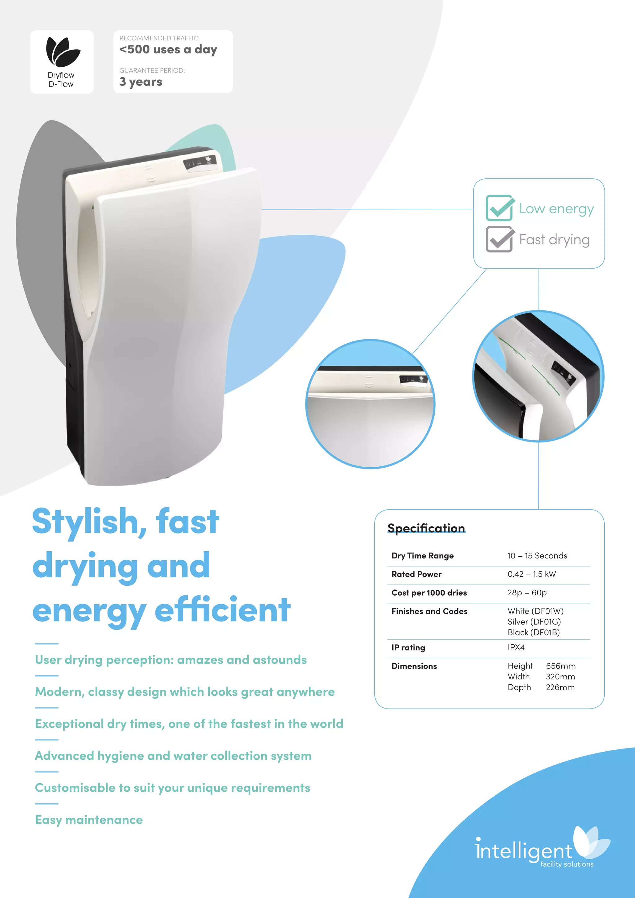 User drying perception: amazes and astounds
Modern, classy design which looks great anywhere
Exceptional dry times, one of the fastest in the world
Advanced hygiene and water collection system
Customisable to suit your unique requirements
Easy maintenance
Stylish, fast
drying and
energy efficient
Dry Time Range 10 – 15 Seconds
Rated Power 0.42 – 1.5 kW
Cost per 1000 dries 28p – 60p
Finishes and Codes White (DF01W)
Silver (DF01G)
Black (DF01B)
IP rating IPX4
Dimensions Height	656mm
Width	320mm
Depth	226mm
Specification
RECOMMENDED TRAFFIC:
500 uses a day
GUARANTEE PERIOD:
3 years
Dryflow
D-Flow
Low energy
Fast drying
 