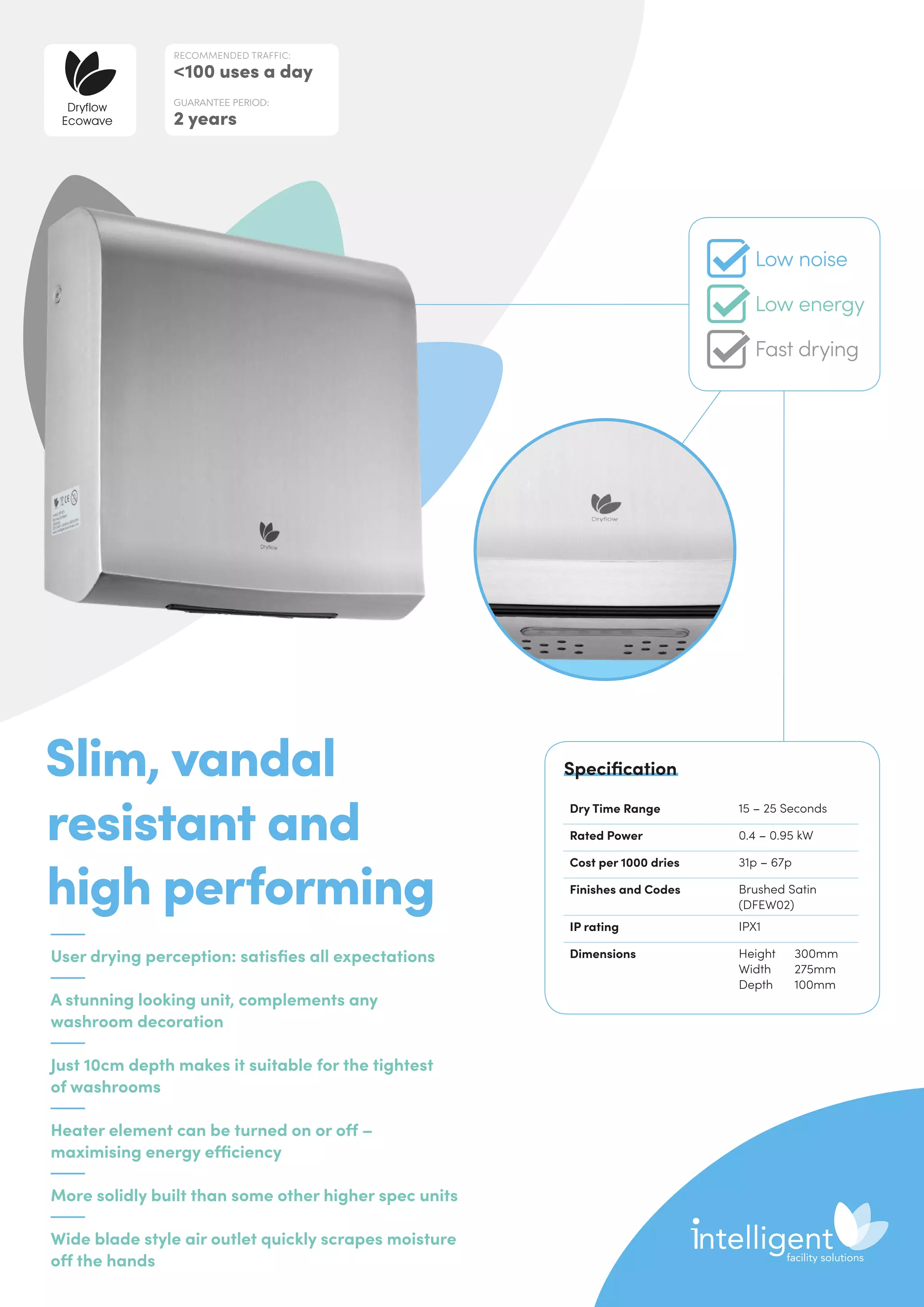 User drying perception: satisfies all expectations
A stunning looking unit, complements any
washroom decoration
Just 10cm depth makes it suitable for the tightest
of washrooms
Heater element can be turned on or off –
maximising energy efficiency
More solidly built than some other higher spec units
Wide blade style air outlet quickly scrapes moisture
off the hands
Slim, vandal
resistant and
high performing
Dry Time Range 15 – 25 Seconds
Rated Power 0.4 – 0.95 kW
Cost per 1000 dries 31p – 67p
Finishes and Codes Brushed Satin
(DFEW02)
IP rating IPX1
Dimensions Height	300mm
Width	275mm
Depth	100mm
Specification
RECOMMENDED TRAFFIC:
100 uses a day
GUARANTEE PERIOD:
2 years
Dryflow
Ecowave
Low noise
Low energy
Fast drying
 