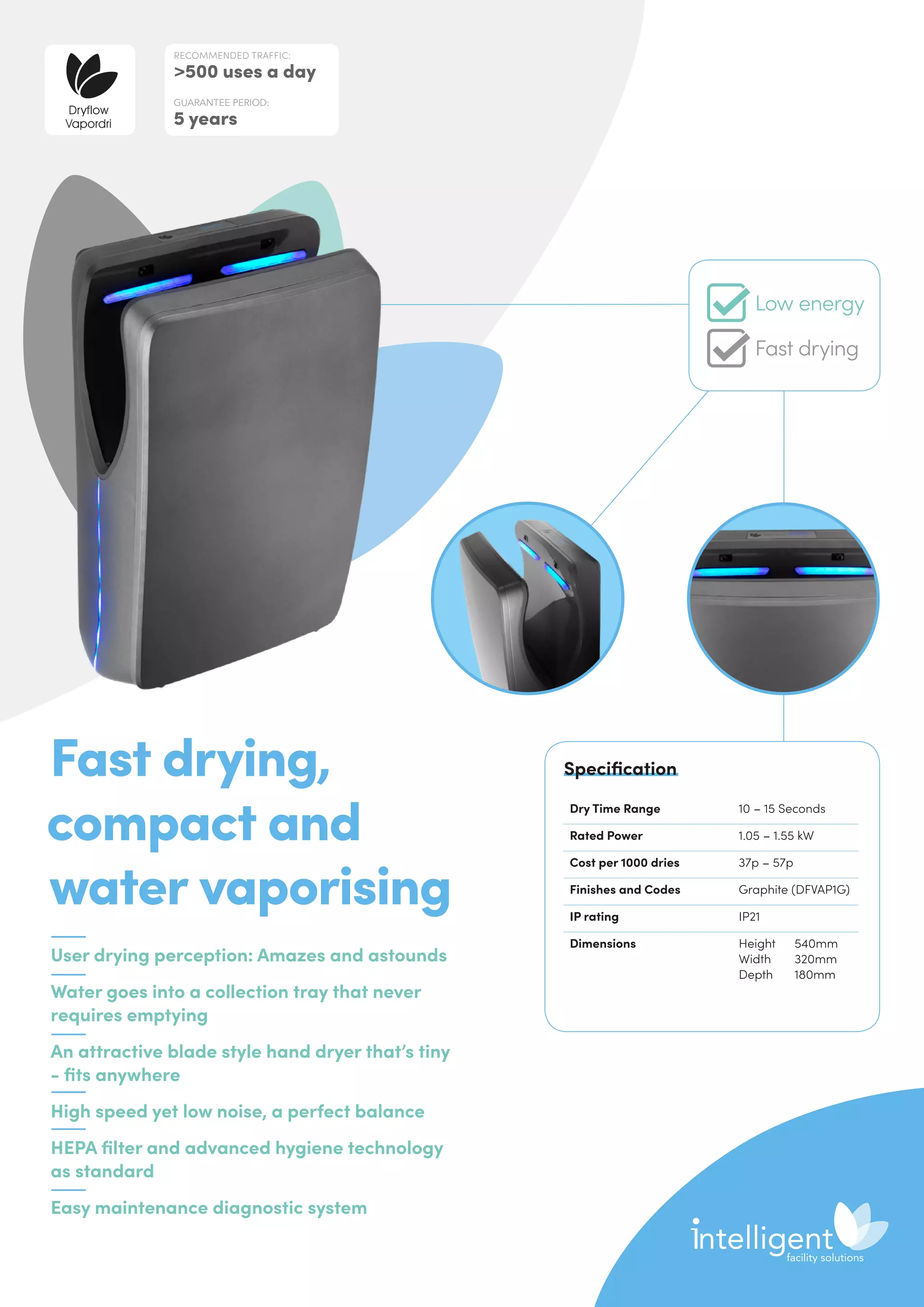 User drying perception: Amazes and astounds
Water goes into a collection tray that never
requires emptying
An attractive blade style hand dryer that’s tiny
- fits anywhere
High speed yet low noise, a perfect balance
HEPA filter and advanced hygiene technology
as standard
Easy maintenance diagnostic system
Fast drying,
compact and
water vaporising
Dry Time Range 10 – 15 Seconds
Rated Power 1.05 – 1.55 kW
Cost per 1000 dries 37p – 57p
Finishes and Codes Graphite (DFVAP1G)
IP rating IP21
Dimensions Height	540mm
Width	320mm
Depth	180mm
Specification
RECOMMENDED TRAFFIC:
500 uses a day
GUARANTEE PERIOD:
5 years
Low energy
Fast drying
 