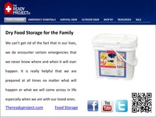 Dry Food Storage for the Family
We can’t get rid of the fact that in our lives,

we do encounter certain emergencies that

we never know where and when it will ever

happen. It is really helpful that we are

prepared at all times no matter what will

happen or what we will come across in life

especially when we are with our loved ones.

Thereadyproject.com             Food Storage
 