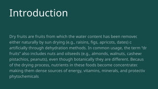Introduction
Dry fruits are fruits from which the water content has been removed,
either naturally by sun drying (e.g., raisins, figs, apricots, dates) or
artificially through dehydration methods. In common usage, the term “dry
fruits” also includes nuts and oilseeds (e.g., almonds, walnuts, cashews,
pistachios, peanuts), even though botanically they are different. Because
of the drying process, nutrients in these foods become concentrated,
making them dense sources of energy, vitamins, minerals, and protective
phytochemicals.
 