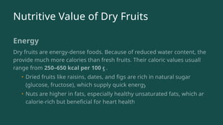 Nutritive Value of Dry Fruits
Energy
Dry fruits are energy-dense foods. Because of reduced water content, they
provide much more calories than fresh fruits. Their caloric values usually
range from 250–650 kcal per 100 g.
• Dried fruits like raisins, dates, and figs are rich in natural sugars
(glucose, fructose), which supply quick energy.
• Nuts are higher in fats, especially healthy unsaturated fats, which are
calorie-rich but beneficial for heart health.
 