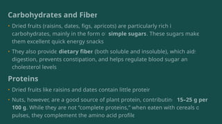 Carbohydrates and Fiber
• Dried fruits (raisins, dates, figs, apricots) are particularly rich in
carbohydrates, mainly in the form of simple sugars. These sugars make
them excellent quick energy snacks.
• They also provide dietary fiber (both soluble and insoluble), which aids
digestion, prevents constipation, and helps regulate blood sugar and
cholesterol levels.
Proteins
• Dried fruits like raisins and dates contain little protein.
• Nuts, however, are a good source of plant protein, contributing 15–25 g per
100 g. While they are not “complete proteins,” when eaten with cereals or
pulses, they complement the amino acid profile.
 
