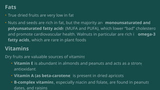 Fats
• True dried fruits are very low in fat.
• Nuts and seeds are rich in fat, but the majority are monounsaturated and
polyunsaturated fatty acids (MUFA and PUFA), which lower “bad” cholesterol
and promote cardiovascular health. Walnuts in particular are rich in omega-3
fatty acids, which are rare in plant foods.
Vitamins
Dry fruits are valuable sources of vitamins:
• Vitamin E is abundant in almonds and peanuts and acts as a strong
antioxidant.
• Vitamin A (as beta-carotene) is present in dried apricots.
• B-complex vitamins, especially niacin and folate, are found in peanuts,
dates, and raisins.
 