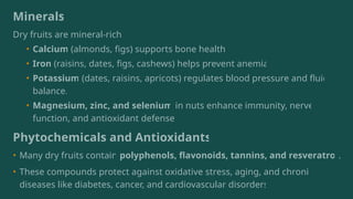 Minerals
Dry fruits are mineral-rich:
• Calcium (almonds, figs) supports bone health.
• Iron (raisins, dates, figs, cashews) helps prevent anemia.
• Potassium (dates, raisins, apricots) regulates blood pressure and fluid
balance.
• Magnesium, zinc, and selenium in nuts enhance immunity, nerve
function, and antioxidant defense.
Phytochemicals and Antioxidants
• Many dry fruits contain polyphenols, flavonoids, tannins, and resveratrol.
• These compounds protect against oxidative stress, aging, and chronic
diseases like diabetes, cancer, and cardiovascular disorders.
 