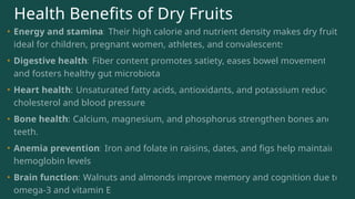 Health Benefits of Dry Fruits
• Energy and stamina: Their high calorie and nutrient density makes dry fruits
ideal for children, pregnant women, athletes, and convalescents.
• Digestive health: Fiber content promotes satiety, eases bowel movement,
and fosters healthy gut microbiota.
• Heart health: Unsaturated fatty acids, antioxidants, and potassium reduce
cholesterol and blood pressure.
• Bone health: Calcium, magnesium, and phosphorus strengthen bones and
teeth.
• Anemia prevention: Iron and folate in raisins, dates, and figs help maintain
hemoglobin levels.
• Brain function: Walnuts and almonds improve memory and cognition due to
omega-3 and vitamin E.
 