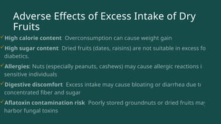 Adverse Effects of Excess Intake of Dry
Fruits
High calorie content: Overconsumption can cause weight gain.
High sugar content: Dried fruits (dates, raisins) are not suitable in excess for
diabetics.
Allergies: Nuts (especially peanuts, cashews) may cause allergic reactions in
sensitive individuals.
Digestive discomfort: Excess intake may cause bloating or diarrhea due to
concentrated fiber and sugar.
Aflatoxin contamination risk: Poorly stored groundnuts or dried fruits may
harbor fungal toxins.
 