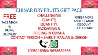 CHINAR DRY FRUITS GIFT PACK
CHALLENGING
QUALITY,
QUANTITY,
PACKAGING &
PRICING IN ODISHA
CONTACT PERSON – SMRUTI RANJAN & DEBESH
/
7008118984/ 9658682556
FREE
FACE MASK
&
HOME
DELIVERY
ORDER MORE
AND GET MORE
DISCOUNT
FLAT ON MRP
 