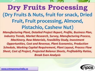 www.entrepreneurindia.co
Dry Fruits Processing
(Dry Fruits & Nuts, fruit for snack, Dried
Fruit, Fruit processing, Almond,
Pistachio, Cashew Nut)
Manufacturing Plant, Detailed Project Report, Profile, Business Plan,
Industry Trends, Market Research, Survey, Manufacturing Process,
Machinery, Raw Materials, Feasibility Study, Investment
Opportunities, Cost and Revenue, Plant Economics, Production
Schedule, Working Capital Requirement, Plant Layout, Process Flow
Sheet, Cost of Project, Projected Balance Sheets, Profitability Ratios,
Break Even Analysis
 