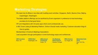 Marketing Strategies
We need men & offices in top cities with bustling event activities: Singapore, Berlin, Buenos Aires, Beijing,
Copenhagen, Washington
The better platform offerings can be sacrificed by Event organizers in preference to local technology
providers for its feel good factor.
API and Integrations with 3rd party apps which event professionals use.
A B2C Event Listing & Marketing Platform. Online & Social media marketing. Customer education blogs &
How-to guides.
Memberships in Events & Meetings Associations
Lead acquisition through participation in event technology expos and conferences.
CMP Conclave
Reno, NV
HSMAI Meet
Washington, DC
AMA Annual
Conference
Austin, TX
The Meetings
Space Autumn
Cascais, Portugal
IMEX America
Las Vegas, NV
Media Next Folio
Show
New York City,
NY
 