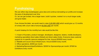 Fundraising
We can either stay bootstrapped, grow slow and continue reinvesting our profits and increase
the pace of development over time
Or, we can get funded, hire a larger team, build it quicker, market it on a much larger scale,
and grow faster.
If we choose the latter, we would need to raise 5,00,000 USD which would give us 12 months
of runway with a burn rate of around 40,000 USD per month.
A quick breakup for the monthly burn rate would be like this:
1. A team of founders, product manager, developers, designers, testers, mobile developers,
marketing specialists direct sales (Global) and direct sales (India). Everyone does customer
support so no specific resource assigned for that. Around $25000 every month.
2. Reliable and sound Cloud infrastructure. Around $3000 every month.
3. Office operations. $3000 per month.
4. Marketing/Sponsorships/Exhibitions. $2000 for Sponsorships per month. $7000 for
Exhibitions every month.
 