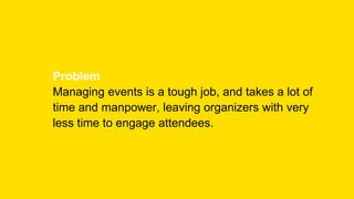 Problem
Managing events is a tough job, and takes a lot of
time and manpower, leaving organizers with very
less time to engage attendees.
 