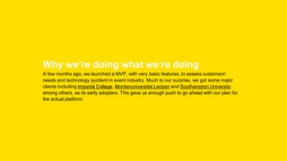 Why we’re doing what we’re doing
A few months ago, we launched a MVP, with very basic features, to assess customers'
needs and technology quotient in event industry. Much to our surprise, we got some major
clients including Imperial College, Montanuniversitat Leoben and Southampton University
among others, as its early adopters. This gave us enough push to go ahead with our plan for
the actual platform.
 