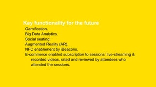 Key functionality for the future
Gamification.
Big Data Analytics.
Social seating.
Augmented Reality (AR).
NFC enablement by iBeacons.
E-commerce enabled subscription to sessions’ live-streaming &
recorded videos, rated and reviewed by attendees who
attended the sessions.
 