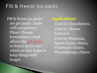 Fill & freeze ice packs
are gel packs made
with proprietary
Phase Change
formulation which
allows the gel packs
to freeze up to -21C
which in turn helps to
keep things cold
longer.
Applications
 Used by Chocolatiers,
 Used by Cheese
Factories
 Used by Hospitals,
Sports injury clinics,
Veterinary clinics,
Physiotherapy clinics
 
