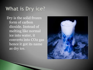 Dry is the solid frozen
form of carbon
dioxide. Instead of
melting like normal
ice into water, it
converts into CO2 gas
hence it got its name
as dry ice.
 