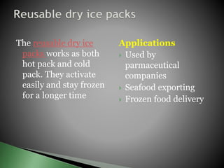 The reusable dry ice
packs works as both
hot pack and cold
pack. They activate
easily and stay frozen
for a longer time
Applications
 Used by
parmaceutical
companies
 Seafood exporting
 Frozen food delivery
 