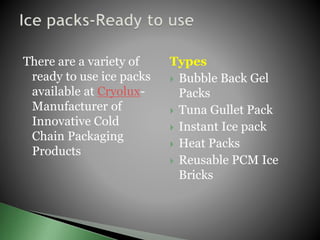 There are a variety of
ready to use ice packs
available at Cryolux-
Manufacturer of
Innovative Cold
Chain Packaging
Products
Types
 Bubble Back Gel
Packs
 Tuna Gullet Pack
 Instant Ice pack
 Heat Packs
 Reusable PCM Ice
Bricks
 