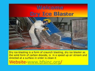 Dry ice-blasting is a form of craunch blasting, dry ice blaster as
the solid form of carbon dioxide, is in a speed up air stream and
directed at a surface in order is clean it

Website-www.bfsinc.org/

 