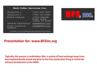 Presentation for: www.BFSinc.org
Typically, this process is undertaken after a variety of heat exchange loops have
been hydrostatically tested and prior to the first combustion firing or initial hot
exhaust introduction to the HSRG.
 
