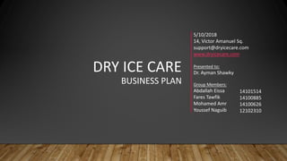 DRY ICE CARE
BUSINESS PLAN
5/10/2018
14, Victor Amanuel Sq.
support@dryicecare.com
www.dryicecare.com
Presented to:
Dr. Ayman Shawky
Group Members:
Abdallah Eissa
Fares Tawfik
Mohamed Amr
Youssef Naguib
14101514
14100885
14100626
12102310
 