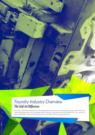 7
Foundry Industry Overview
The Cold Jet Difference
Dry ice environmental cleaning and surface preparation systems allow for cleaning tools online, while they are at
operating temperatures, thus increasing machine uptime, mold asset life and profitability. Dry ice is proven to
clean molds better, while reducing cleaning time up to 60% without causing mold wear.
 