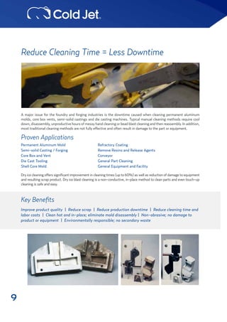 9
Reduce Cleaning Time = Less Downtime
A major issue for the foundry and forging industries is the downtime caused when cleaning permanent aluminum
molds, core box vents, semi-solid castings and die casting machines. Typical manual cleaning methods require cool
down,disassembly,unproductivehoursofmessyhandcleaningorbeadblastcleaningandthenreassembly.Inaddition,
most traditional cleaning methods are not fully effective and often result in damage to the part or equipment.
Dryice cleaning offers significant improvement incleaning times(up to 60%) aswell as reduction ofdamageto equipment
and resulting scrap product. Dry ice blast cleaning is a non-conductive, in-place method to clean parts and even touch-up
cleaning is safe and easy.
Key Benefits
Improve product quality | Reduce scrap | Reduce production downtime | Reduce cleaning time and
labor costs | Clean hot and in-place; eliminate mold disassembly | Non-abrasive; no damage to
product or equipment | Environmentally responsible; no secondary waste
Proven Applications
Permanent Aluminum Mold
Semi-solid Casting / Forging
Core Box and Vent
Die Cast Tooling
Shell Core Mold
Refractory Coating
Remove Resins and Release Agents
Conveyor
General Part Cleaning
General Equipment and Facility
 