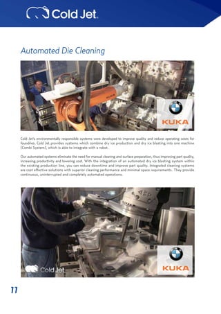 11
Automated Die Cleaning
Cold Jet’s environmentally responsible systems were developed to improve quality and reduce operating costs for
foundries. Cold Jet provides systems which combine dry ice production and dry ice blasting into one machine
(Combi System), which is able to integrate with a robot.
Our automated systems eliminate the need for manual cleaning and surface preparation, thus improving part quality,
increasing productivity and lowering cost. With the integration of an automated dry ice blasting system within
the existing production line, you can reduce downtime and improve part quality. Integrated cleaning systems
are cost effective solutions with superior cleaning performance and minimal space requirements. They provide
continuous, uninterrupted and completely automated operations.
 