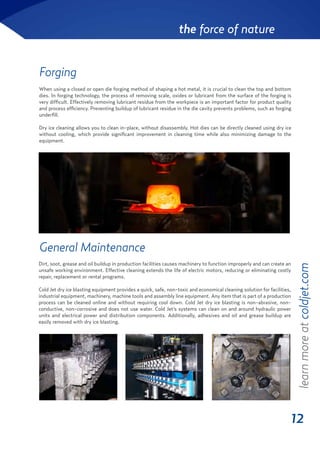 12
the force of nature
Forging
When using a closed or open die forging method of shaping a hot metal, it is crucial to clean the top and bottom
dies. In forging technology, the process of removing scale, oxides or lubricant from the surface of the forging is
very difficult. Effectively removing lubricant residue from the workpiece is an important factor for product quality
and process efficiency. Preventing buildup of lubricant residue in the die cavity prevents problems, such as forging
underfill.
Dry ice cleaning allows you to clean in-place, without disassembly. Hot dies can be directly cleaned using dry ice
without cooling, which provide significant improvement in cleaning time while also minimizing damage to the
equipment.
Dirt, soot, grease and oil buildup in production facilities causes machinery to function improperly and can create an
unsafe working environment. Effective cleaning extends the life of electric motors, reducing or eliminating costly
repair, replacement or rental programs.
Cold Jet dry ice blasting equipment provides a quick, safe, non-toxic and economical cleaning solution for facilities,
industrial equipment, machinery, machine tools and assembly line equipment. Any item that is part of a production
process can be cleaned online and without requiring cool down. Cold Jet dry ice blasting is non-abrasive, non-
conductive, non-corrosive and does not use water. Cold Jet’s systems can clean on and around hydraulic power
units and electrical power and distribution components. Additionally, adhesives and oil and grease buildup are
easily removed with dry ice blasting.
learnmoreatcoldjet.com
General Maintenance
 