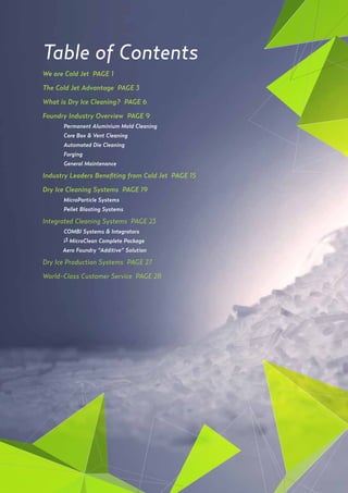 2
Table of Contents
We are Cold Jet PAGE 1
The Cold Jet Advantage PAGE 3
What is Dry Ice Cleaning? PAGE 6
Foundry Industry Overview PAGE 9
	 Permanent Aluminium Mold Cleaning
	 Core Box & Vent Cleaning
	
	 Automated Die Cleaning
	Forging
	 General Maintenance
Industry Leaders Benefiting from Cold Jet PAGE 15
Dry Ice Cleaning Systems PAGE 19
	 MicroParticle Systems
	 Pellet Blasting Systems
Integrated Cleaning Systems PAGE 23
	
	 COMBI Systems & Integrators
	i3 MicroClean Complete Package
Aero Foundry “Additive” Solution
Dry Ice Production Systems PAGE 27
World-Class Customer Service PAGE 28
 