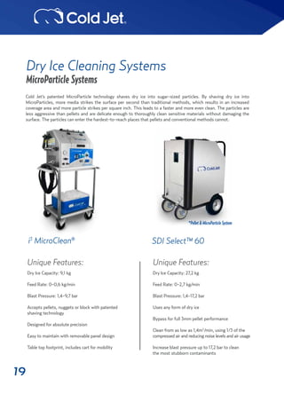 19
Dry Ice Cleaning Systems
MicroParticle Systems
Unique Features:
Dry Ice Capacity: 9,1 kg
Feed Rate: 0-0,6 kg/min
Blast Pressure: 1,4-9,7 bar
Accepts pellets, nuggets or block with patented
shaving technology
Designed for absolute precision
Easy to maintain with removable panel design
Table top footprint, includes cart for mobility
i3
MicroClean®
Cold Jet’s patented MicroParticle technology shaves dry ice into sugar-sized particles. By shaving dry ice into
MicroParticles, more media strikes the surface per second than traditional methods, which results in an increased
coverage area and more particle strikes per square inch. This leads to a faster and more even clean. The particles are
less aggressive than pellets and are delicate enough to thoroughly clean sensitive materials without damaging the
surface. The particles can enter the hardest-to-reach places that pellets and conventional methods cannot.
Unique Features:
Dry Ice Capacity: 27,2 kg
Feed Rate: 0-2,7 kg/min
Blast Pressure: 1,4-17,2 bar
Uses any form of dry ice
Bypass for full 3mm pellet performance
Clean from as low as 1,4m3
/min, using 1/3 of the
compressed air and reducing noise levels and air usage
Increase blast pressure up to 17,2 bar to clean
the most stubborn contaminants
SDI Select™ 60
*Pellet&MicroParticleSystem
 