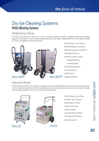 20
the force of nature
Pellet Blasting Systems
Dry Ice Cleaning Systems
Elite 20
Aero 40FP
Xcel 6
Aero 80FP
Dry Ice Capacity: up to 20 kg
Feed Rate: up to 1,7 kg/min
Blast Pressure: 2-16 bar
Stainless Steel Body
SureFlow System
User-Friendly Control Panel
Full Range of Air Pressure
Quick Disconnects
Dry Ice Capacity: up to 36,4 kg
Feed Rate Range: 0-3,2 kg/min
Blast Pressure Range: 1,4-20,7 bar
Full Range of Pressure
Advanced SureFlow System
Reliable Pellet Flow
Insulated Hopper
Most Advanced Nozzles
Easy-to-Maintain
Safe Operation
Rugged and Mobile
learnmoreatcoldjet.com
Performance Series
The Cold Jet Performance Series line of dry ice cleaning machines provides unparalleled patented technology,
ergonomics and safety in a user-friendly package, delivering a full range of reliable performance from gentle cleaning
at 1,4 bar up to aggressive blasting at 20,7 bar.
Industrial Series
The IceTech Industrial Series line of dry ice cleaning machines provides the perfect universal dry ice blasting experience
for many industrial applications. With advanced features and an operational versatility, the industrial series is suitable
both for lighter applications and for extremely heavy duty cleaning.
 