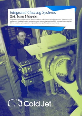 21
Integrated Cleaning Systems
COMBI Systems & Integrators
Integrated cleaning systems are cost effective solutions with superior cleaning performance and minimal space
requirements. Integrated systems provide continuous, uninterrupted and completely automated operations. Each
Cold Jet integrated system is custom engineered to meet specific customer requirements.
 