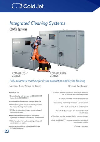 23
Integrated Cleaning Systems
COMBI Systems
Fully automatic machine for dry ice production and dry ice blasting
COMBI 120H COMBI 350H
upto120 kg/hr upto350 kg/hr
Unique Features:
• Stainless steel enclosure with noise level below 75
db(A) protects machine components
• Fully automated, one-button operation
• Sub Cooling Technology increases CO2 utilization
• 15” multi touch built-in control panel
• Quick startup reduces downtime and loss of
valuable CO2
• Shutdown function removes dry ice from the hopper
• Cold Jet CONNECT - remote support to control and
maintain the system
• Compact footprint
• Pelletizer unit
• Dry ice blasting unit (one unit for COMBI 120H & 	 	
two units for COMBI 350H)
• Automated system ensures the right pellet size
• Distribution system ensures availability of pellets 	 	
for manual cleaning when needed
• I/O Box for integration in plant control units and 	 	
automation process
• Optional control for two separate distribution 	 	
systems to facilitate the connection of several nozzles
• Optional system for heating blasting air to avoid 	 	
condensation on nozzles
• Optional control for up to four heated nozzles
(COMBI 350H only)
Several Functions in One:
 