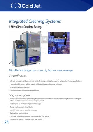25
Integrated Cleaning Systems
i3
MicroClean Complete Package
MicroParticle Integration - Less air, less ice, more coverage
Unique Features:
•ColdJet’suniqueshaveddryiceMicroParticletechnologyprovidesathorough,yetdelicate,cleanformanyapplications
• i3
MicroClean DX accepts pellets, nuggets or block with patented shaving technology
• Designed for absolute precision
• Easy-to-maintain with removable panel design
Integration Options:
• Interface connector with 24 pin (Harting) for connection to remote system with the following functions: blasting on/
off; Air on/off; Dry ice consumption; emergency on/off
• Electronic dry ice block consumption control signal
• Optical and/or acoustic signal/display
• Lockable key to prevent unauthorized usage
• Blasting hose length options
• 1 to 2 flow divider including hose quick connection 3/8”, 3E1198
• CO2
detection system - stationary with relay output
 