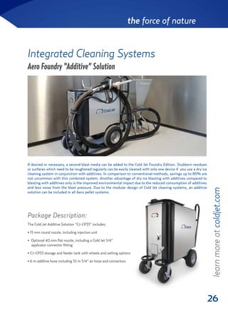 26
the force of nature
Integrated Cleaning Systems
Aero Foundry “Additive” Solution
Package Description:
The Cold Jet Additive Solution “CJ-CP33” includes:
• 15 mm round nozzle, including injection unit
• Optional 40 mm flat nozzle, including a Cold Jet 3/4”
applicator connector fitting
• CJ-CP33 storage and feeder tank with wheels and setting options
• 6 m additive hose including 10 m 3/4” air hose and connectors
If desired or necessary, a second blast media can be added to the Cold Jet Foundry Edition. Stubborn residues
or surfaces which need to be roughened regularly can be easily cleaned with only one device if you use a dry ice
cleaning system in conjunction with additives. In comparison to conventional methods, savings up to 80% are
not uncommon with this combined system. Another advantage of dry ice blasting with additives compared to
blasting with additives only is the improved environmental impact due to the reduced consumption of additives
and less noise from the blast pressure. Due to the modular design of Cold Jet cleaning systems, an additive
solution can be included in all Aero pellet systems.
learnmoreatcoldjet.com
 