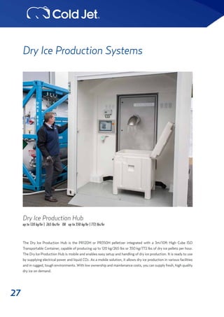 27
Dry Ice Production Systems
The Dry Ice Production Hub is the PR120H or PR350H pelletizer integrated with a 3m/10ft High Cube ISO
Transportable Container, capable of producing up to 120 kg/265 lbs or 350 kg/772 lbs of dry ice pellets per hour.
The Dry Ice Production Hub is mobile and enables easy setup and handling of dry ice production. It is ready to use
by supplying electrical power and liquid CO2. As a mobile solution, it allows dry ice production in various facilities
and in rugged, tough environments. With low ownership and maintenance costs, you can supply fresh, high quality
dry ice on demand.
Dry Ice Production Hub
up to 120 kg/hr | 265 lbs/hr OR up to 350 kg/hr | 772 lbs/hr
 