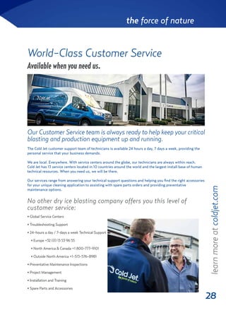 28
the force of nature
World-Class Customer Service
Our Customer Service team is always ready to help keep your critical
blasting and production equipment up and running.
Available when you need us.
No other dry ice blasting company offers you this level of
customer service:
• Global Service Centers
• Troubleshooting Support
• 24-hours a day / 7-days a week Technical Support
• Europe +32 (0) 13 53 96 55
• North America & Canada +1 800-777-9101
• Outside North America +1-513-576-8981
• Preventative Maintenance Inspections
• Project Management
• Installation and Training
• Spare Parts and Accessories
The Cold Jet customer support team of technicians is available 24 hours a day, 7 days a week, providing the
personal service that your business demands.
We are local. Everywhere. With service centers around the globe, our technicians are always within reach.
Cold Jet has 13 service centers located in 10 countries around the world and the largest install base of human
technical resources. When you need us, we will be there.
Our services range from answering your technical support questions and helping you find the right accessories
for your unique cleaning application to assisting with spare parts orders and providing preventative
maintenance options.
learnmoreatcoldjet.com
 