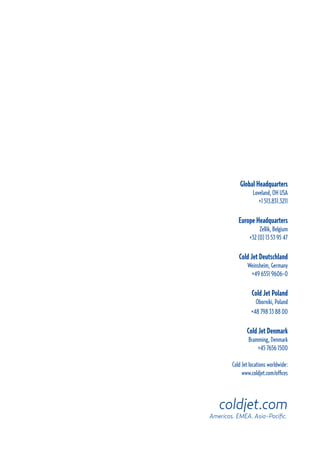 Global Headquarters
Loveland, OH USA
+1 513.831.3211
Europe Headquarters
Zellik, Belgium
+32 (0) 13 53 95 47
Cold Jet Deutschland
Weinsheim, Germany
+49 6551 9606-0
Cold Jet Poland
Oborniki, Poland
+48 798 33 88 00
Cold Jet Denmark
Bramming, Denmark
+45 7656 1500
Cold Jet locations worldwide:
www.coldjet.com/offices
coldjet.com
Americas. EMEA. Asia-Pacific.
 