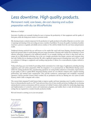 Less downtime. High quality products.
Welcome to Cold Jet!
Innovative foundries are constantly looking for ways to increase the productivity of their equipment and the quality of
their parts, while also being more reactive to customer needs.
Die cleaning remains a critical component for the production of quality products in foundries. Deposits on core box vents
or openings and cleaning of die cast tooling can cause a number of problems. To ensure the quality of products, foundries
must have a process to regularly and reliably remove residues of the cold-box binder from the core boxes and permanent
molds.
Traditional cleaning methods that are well known on the market like sand/soda/water blasting, chemical cleaning and
hand tools generate delays in mold cleaning and cause longer downtimes. Cleaning with Cold Jet dry ice blasting is a more
effective technology compared to the traditional methods. As an example, cleaning core boxes is often done with our
unique dry ice MicroParticle technology, due to the very complex geometries that require a precise and consistent clean
that only Cold Jet dry ice cleaning can provide. We offer a significant improvement in cleaning times (up to 60%), as well
as a reduction of damage to equipment and resulting scrap product. It allows for a nonconductive, in-place method to
clean parts.
Today, technology goes even further by providing robotic automation for a wide range of applications, including cleaning
equipment, parts and surface preparation. With the integration of an automated dry ice MicroParticle blasting system
within the existing production line, manufacturing operations are seeing further reductions in downtime, improvements
in part quality, as well as a quicker ROI. Integrated cleaning systems are cost effective solutions with a superior cleaning
performance and minimal space requirements. They provide continuous, uninterrupted and completely automated
operation. Cold Jet provides systems which combine dry ice production and dry ice blasting into one system (Combi
System), which is able to integrate with a robot.
The custom-built, integrated Combi System helps to improve quality and lower operating costs. It enables customers to
focusontheirproductionneedsona24/7basisandsavesthemalotof time,troubleandmoney.Intelligentdryicecleaning
and production systems communicate with the customer via Cold Jet Connect, which enables the monitoring, diagnosing,
and implementation of corrective actions and maintenance programs, and enables them to track all information and
settings that are required for a modern foundry production facility.
We look forward to assisting you in your next project.
Permanent mold, core boxes, die cast cleaning and surface
preparation with dry ice MicroParticles
Dietmar Juchmes
Senior Vice President
Commercial Director EMEA
Yours sincerely,
 