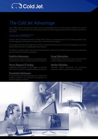 The Cold Jet Advantage
Since 1986, Cold Jet has been the leader in dry ice technology and has set the industry standards for product
development. We manufacture the most reliable, durable and technologically advanced dry ice cleaning machines on
the market.
Cold Jet CONNECTTM
Cold Jet, with its Industrial Internet of Things (IIoT) solution, has designed smart dry ice blasting machines that
monitor, diagnose and implement corrective action and maintenance programs.
Gettherightinformationattherighttime,whetheritispredictivemaintenance,machinesexchangingdataormachines
adapting their behavior to changing operating conditions.
The ability to remotely monitor and track real time parameters improves the manufacturing process, saves operational
costs and improves machine serviceability.
Predictive Maintenance
Monitoring the health of equipment and predicting when
maintenance is needed is possible via Cold Jet CONNECT.
Process Diagnosis & Tracking
Irregularities are detected in early stages, so corrective
actionscanbemadepriortonegativeeffectsonproduction.
Preventative Maintenance
Production downtime and costly repairs are avoided when
machine conditions are monitored and operators are
alerted of negative conditions.
Machine Utilization
Maximize factory productivity by monitoring
production levels and performance of machines.
Energy Optimization
Energy usage is tracked and an alert is sent when the
machine exceeds normal operation or sits idle.
 