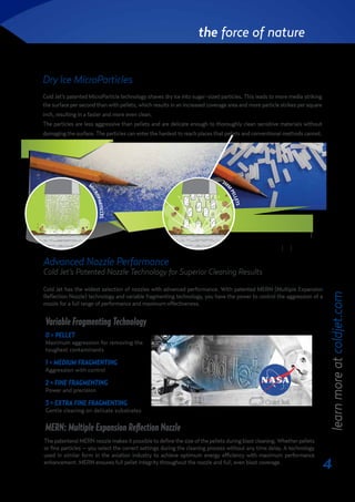 4
the force of nature
Dry Ice MicroParticles
Cold Jet’s patented MicroParticle technology shaves dry ice into sugar-sized particles. This leads to more media striking
the surface per second than with pellets, which results in an increased coverage area and more particle strikes per square
inch, resulting in a faster and more even clean.
The particles are less aggressive than pellets and are delicate enough to thoroughly clean sensitive materials without
damaging the surface. The particles can enter the hardest to reach places that pellets and conventional methods cannot.
Advanced Nozzle Performance
Cold Jet’s Patented Nozzle Technology for Superior Cleaning Results
Cold Jet has the widest selection of nozzles with advanced performance. With patented MERN (Multiple Expansion
Reflection Nozzle) technology and variable fragmenting technology, you have the power to control the aggression of a
nozzle for a full range of performance and maximum effectiveness.
The patentend MERN nozzle makes it possible to define the size of the pellets during blast cleaning. Whether pellets
or fine particles – you select the correct settings during the cleaning process without any time delay. A technology
used in similar form in the aviation industry to achieve optimum energy efficiency with maximum performance
enhancement. MERN ensures full pellet integrity throughout the nozzle and full, even blast coverage.
0 = PELLET
Maximum aggression for removing the
toughest contaminants
1 = MEDIUM FRAGMENTING
Aggression with control
2 = FINE FRAGMENTING
Power and precision
3 = EXTRA FINE FRAGMENTING
Gentle cleaning on delicate substrates
learnmoreatcoldjet.com
Variable Fragmenting Technology
MERN: Multiple Expansion Reflection Nozzle
Americas + 1800 337 9423 EMEA +32 (0) 13 53 95 47 Germany +49 (0) 6551 9606-0 Asia-Pacific +81 (0)3 6869 2665
www.coldjet.com www.icetechworld.com
Cold Jet’s patented MicroParticle technology shaves dry ice into sugar-sized particles. By
shaving dry ice into MicroParticles, more media strikes the surface per second than
traditional methods, which results in an increased coverage area and more particle strikes
per square inch. This leads to a faster and more even clean.
The particles are less aggressive than pellets and are delicate enough to thoroughly clean
sensitive materials without damaging the surface. The particles can enter the hardest to
reach places that pellets and conventional methods cannot.
i3
MicroClean®
• Accepts pellets, nuggets or block with
patented shaving technology
• Designed for absolute precision
• Easy to maintain with removable panel design
• Table-top footprint, includes cart for mobility
SDI Select™ 60
• Uses any form of dry ice
• Bypass for full 3mm pellet performance
• Clean from as low as 50 CFM, using 1/3 of the
compressed air and reducing noise levels and
air usage
• Increase blast pressure up to 250 PSI to clean
the most stubborn contaminants
AMoreEffectiveClean
With MicroParticles, less air power is
neededtoacceleratethedryice,which
significantly reduces compressed air
consumption. The improved particle
coverage and increased particle strikes
result in less kinetic energy needed to
remove contaminants from surfaces.
This results in less dry ice being
required to clean.
Less compressed air and less dry ice
leads to a quieter and more efficient
clean.
MicroParticle Systems
Cold Jet’s shaved dry ice MicroParticle technology provides a thorough, yet delicate clean
for many applications.
DryIceMicroParticles
Less Air. Less Ice. More Coverage.
M
ICROPARTICLES
3M
M
PELLETS
 