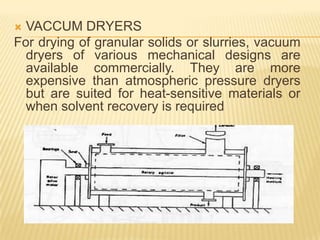  VACCUM DRYERS
For drying of granular solids or slurries, vacuum
  dryers of various mechanical designs are
  available commercially. They are more
  expensive than atmospheric pressure dryers
  but are suited for heat-sensitive materials or
  when solvent recovery is required
 