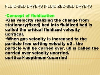 FLUID-BED DRYERS (FLUIDIZED-BED DRYERS

•Concept of fluidization
•Gas velocity realizing the change from
stationary(fixed) bed into fluidized bed is
called the critical fluidized velocity
ucritical.
•When gas velocity is increased to the
particle free setting velocity u0 , the
particle will be carried over, u0 is called the
carried over velocity ucarried.
ucritical<uoptimum<ucarried

                                7
 