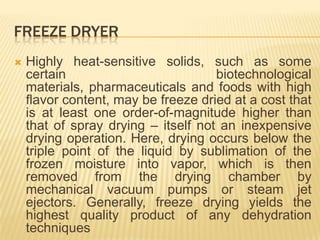 FREEZE DRYER
   Highly heat-sensitive solids, such as some
    certain                          biotechnological
    materials, pharmaceuticals and foods with high
    flavor content, may be freeze dried at a cost that
    is at least one order-of-magnitude higher than
    that of spray drying – itself not an inexpensive
    drying operation. Here, drying occurs below the
    triple point of the liquid by sublimation of the
    frozen moisture into vapor, which is then
    removed from the drying chamber by
    mechanical vacuum pumps or steam jet
    ejectors. Generally, freeze drying yields the
    highest quality product of any dehydration
    techniques
 
