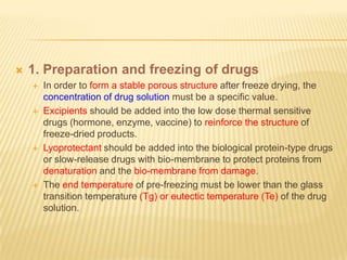    1. Preparation and freezing of drugs
       In order to form a stable porous structure after freeze drying, the
        concentration of drug solution must be a specific value.
       Excipients should be added into the low dose thermal sensitive
        drugs (hormone, enzyme, vaccine) to reinforce the structure of
        freeze-dried products.
       Lyoprotectant should be added into the biological protein-type drugs
        or slow-release drugs with bio-membrane to protect proteins from
        denaturation and the bio-membrane from damage.
       The end temperature of pre-freezing must be lower than the glass
        transition temperature (Tg) or eutectic temperature (Te) of the drug
        solution.
 