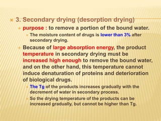    3. Secondary drying (desorption drying)
       purpose : to remove a portion of the bound water.
            The moisture content of drugs is lower than 3% after
             secondary drying.
       Because of large absorption energy, the product
        temperature in secondary drying must be
        increased high enough to remove the bound water,
        and on the other hand, this temperature cannot
        induce denaturation of proteins and deterioration
        of biological drugs.
          The Tg of the products increases gradually with the
           decrement of water in secondary process.
          So the drying temperature of the products can be
           increased gradually, but cannot be higher than Tg.
 