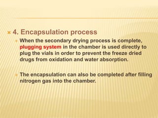    4. Encapsulation process
       When the secondary drying process is complete,
        plugging system in the chamber is used directly to
        plug the vials in order to prevent the freeze dried
        drugs from oxidation and water absorption.

       The encapsulation can also be completed after filling
        nitrogen gas into the chamber.
 