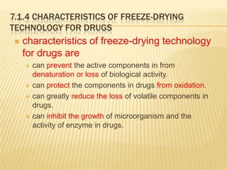 7.1.4 CHARACTERISTICS OF FREEZE-DRYING
TECHNOLOGY FOR DRUGS
   characteristics of freeze-drying technology
    for drugs are
       can prevent the active components in from
        denaturation or loss of biological activity.
       can protect the components in drugs from oxidation.
       can greatly reduce the loss of volatile components in
        drugs.
       can inhibit the growth of microorganism and the
        activity of enzyme in drugs.
 